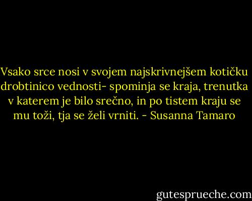 Vsako srce nosi v svojem najskrivnejšem kotičku drobtinico vednosti- spominja se kraja, trenutka v katerem je bilo srečno, in po tistem kraju se mu toži, tja se želi vrniti. - Susanna Tamaro