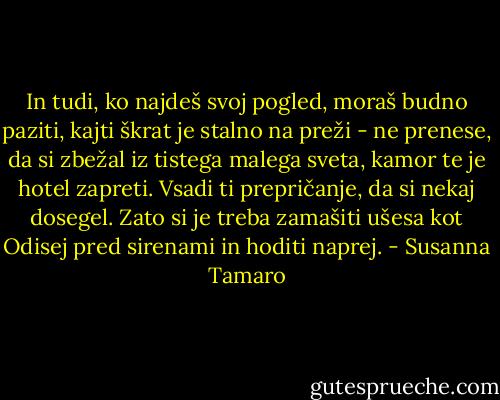 In tudi, ko najdeš svoj pogled, moraš budno paziti, kajti škrat je stalno na preži - ne prenese, da si zbežal iz tistega malega sveta, kamor te je hotel zapreti. Vsadi ti prepričanje, da si nekaj dosegel. Zato si je treba zamašiti ušesa kot Odisej pred sirenami in hoditi naprej. - Susanna Tamaro