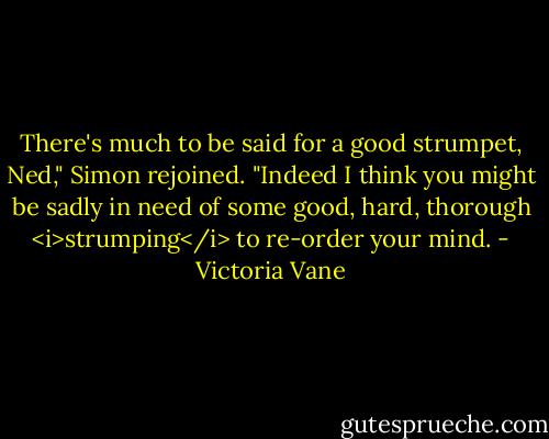 There's much to be said for a good strumpet, Ned," Simon rejoined. "Indeed I think you might be sadly in need of some good, hard, thorough <i>strumping</i> to re-order your mind. - Victoria Vane