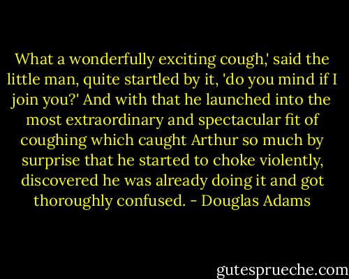 What a wonderfully exciting cough,' said the little man, quite startled by it, 'do you mind if I join you?' And with that he launched into the most extraordinary and spectacular fit of coughing which caught Arthur so much by surprise that he started to choke violently, discovered he was already doing it and got thoroughly confused. - Douglas Adams