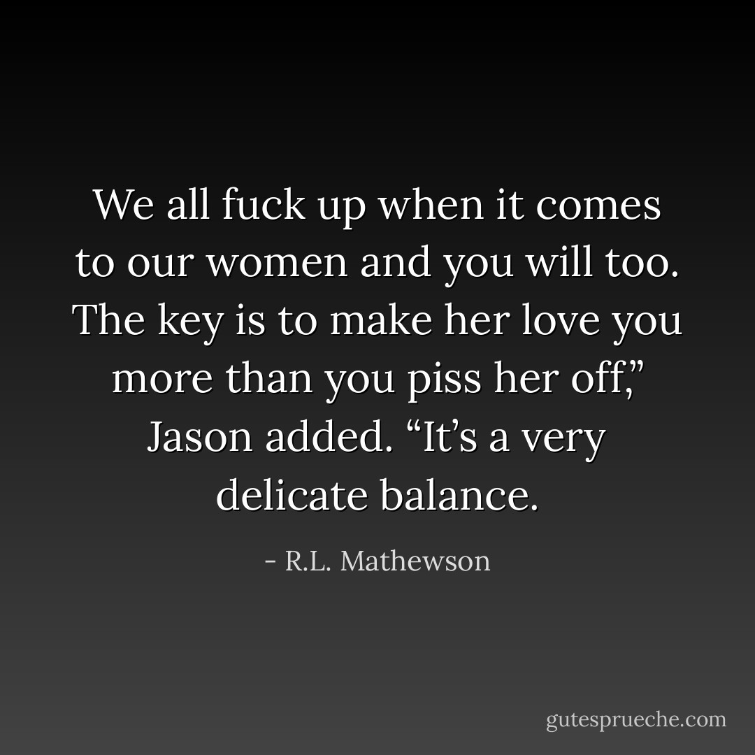 We all fuck up when it comes to our women and you will too. The key is to make her love you more than you piss her off,” Jason added. “It’s a very delicate balance. - R.L. Mathewson