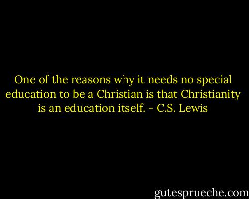 One of the reasons why it needs no special education to be a Christian is that Christianity is an education itself. - C.S. Lewis