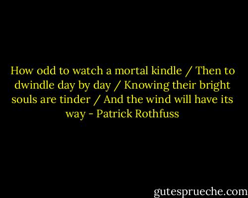 How odd to watch a mortal kindle / Then to dwindle day by day / Knowing their bright souls are tinder / And the wind will have its way - Patrick Rothfuss