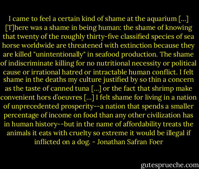 I came to feel a certain kind of shame at the aquarium […] [T]here was a shame in being human: the shame of knowing that twenty of the roughly thirty-five classified species of sea horse worldwide are threatened with extinction because they are killed "unintentionally" in seafood production. The shame of indiscriminate killing for no nutritional necessity or political cause or irrational hatred or intractable human conflict. I felt shame in the deaths my culture justified by so thin a concern as the taste of canned tuna […] or the fact that shrimp make convenient hors d’oeuvres […] I felt shame for living in a nation of unprecedented prosperity--a nation that spends a smaller percentage of income on food than any other civilization has in human history--but in the name of affordability treats the animals it eats with cruelty so extreme it would be illegal if inflicted on a dog. - Jonathan Safran Foer