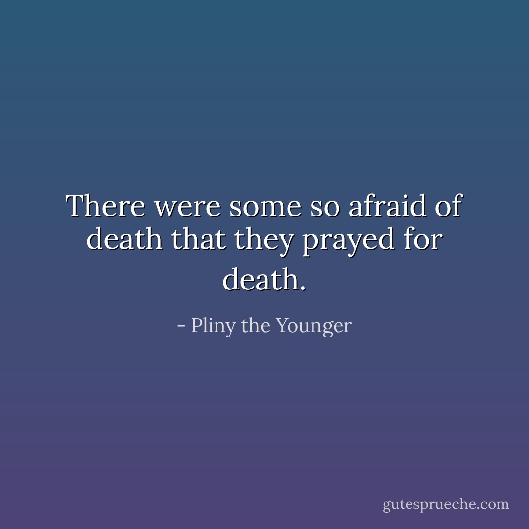 There were some so afraid of death that they prayed for death. - Pliny the Younger