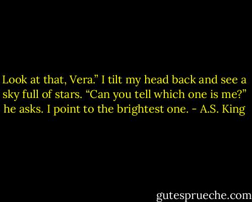 Look at that, Vera.”<br />I tilt my head back and see a sky full of stars.<br />“Can you tell which one is me?” he asks.<br />I point to the brightest one. - A.S. King