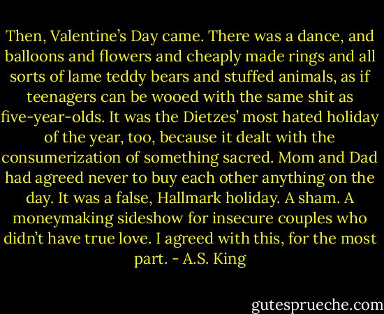 Then, Valentine’s Day came. There was a dance, and balloons and flowers and cheaply made rings and all sorts of lame teddy bears and stuffed animals, as if teenagers can be wooed with the same shit as five-year-olds. It was the Dietzes’ most hated holiday of the year, too, because it dealt with the consumerization of something sacred. Mom and Dad had agreed never to buy each other anything on the day. It was a false, Hallmark holiday. A sham. A moneymaking sideshow for insecure couples who didn’t have true love. I agreed with this, for the most part. - A.S. King