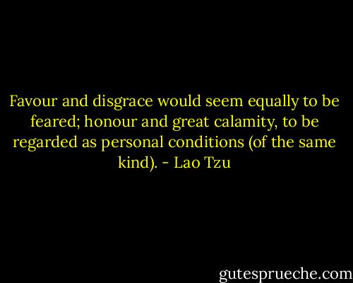 Favour and disgrace would seem equally to be feared; honour and great calamity, to be regarded as personal conditions (of the same kind). - Lao Tzu