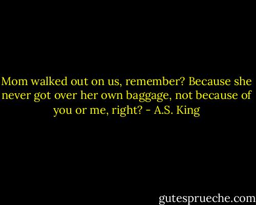 Mom walked out on us, remember? Because she never got over her own baggage, not because of you or me, right? - A.S. King
