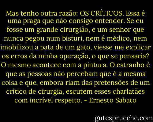 Mas tenho outra razão: OS CRÍTICOS. Essa é uma praga que não consigo entender. Se eu fosse um grande cirurgião, e um senhor que nunca pegou num bisturi, nem é médico, nem imobilizou a pata de um gato, viesse me explicar os erros da minha operação, o que se pensaria? O mesmo acontece com a pintura. O estranho é que as pessoas não percebam que é a mesma coisa e que, embora riam das pretensões de um crítico de cirurgia, escutem esses charlatães com incrível respeito. - Ernesto Sabato