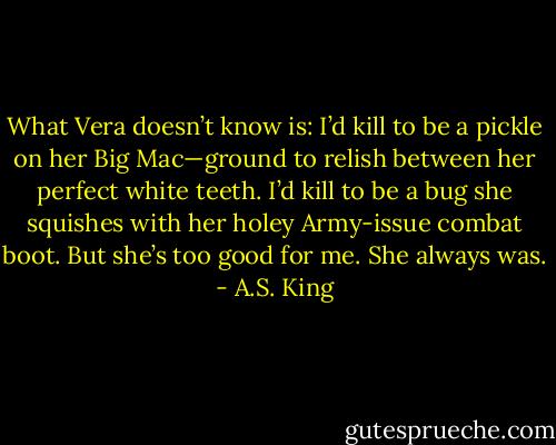 What Vera doesn’t know is: I’d kill to be a pickle on her Big Mac—ground to relish between her perfect white teeth.<br />I’d kill to be a bug she squishes with her holey Army-issue combat boot.<br />But she’s too good for me. She always was. - A.S. King