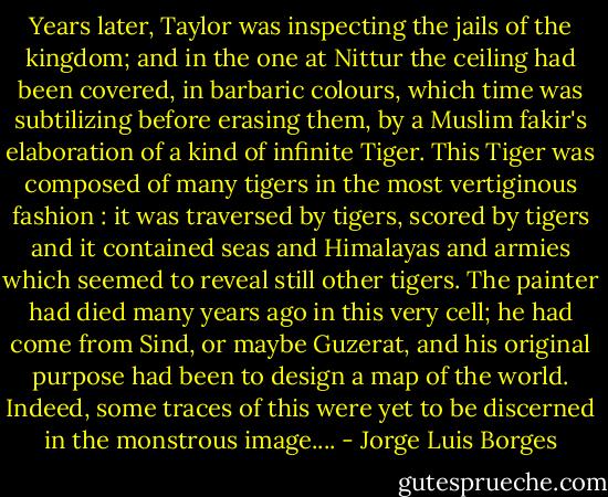 Years later, Taylor was inspecting the jails of the kingdom; and in the one at Nittur the ceiling had been covered, in barbaric colours, which time was subtilizing before erasing them, by a Muslim fakir's elaboration of a kind of infinite Tiger. This Tiger was composed of many tigers in the most vertiginous fashion : it was traversed by tigers, scored by tigers and it contained seas and Himalayas and armies which seemed to reveal still other tigers. The painter had died many years ago in this very cell; he had come from Sind, or maybe Guzerat, and his original purpose had been to design a map of the world. Indeed, some traces of this were yet to be discerned in the monstrous image.... - Jorge Luis Borges