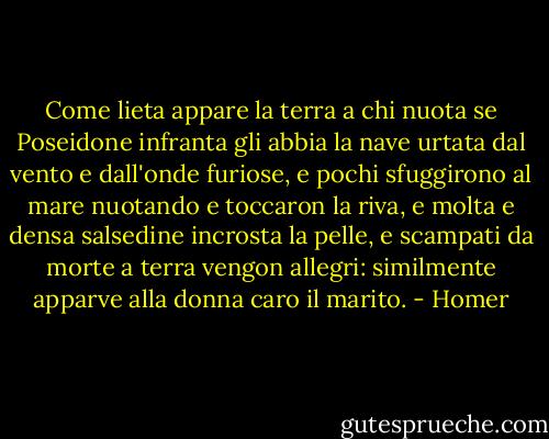 Come lieta appare la terra a chi nuota<br />se Poseidone infranta gli abbia la nave<br />urtata dal vento e dall'onde furiose, e pochi<br />sfuggirono al mare nuotando e toccaron la riva,<br />e molta e densa salsedine incrosta la pelle,<br />e scampati da morte a terra vengon allegri:<br />similmente apparve alla donna caro il marito. - Homer