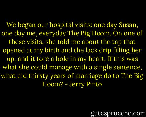 We began our hospital visits: one day Susan, one day me, everyday The Big Hoom. On one of these visits, she told me about the tap that opened at my birth and the lack drip filling her up, and it tore a hole in my heart. If this was what she could manage with a single sentence, what did thirsty years of marriage do to The Big Hoom? - Jerry Pinto