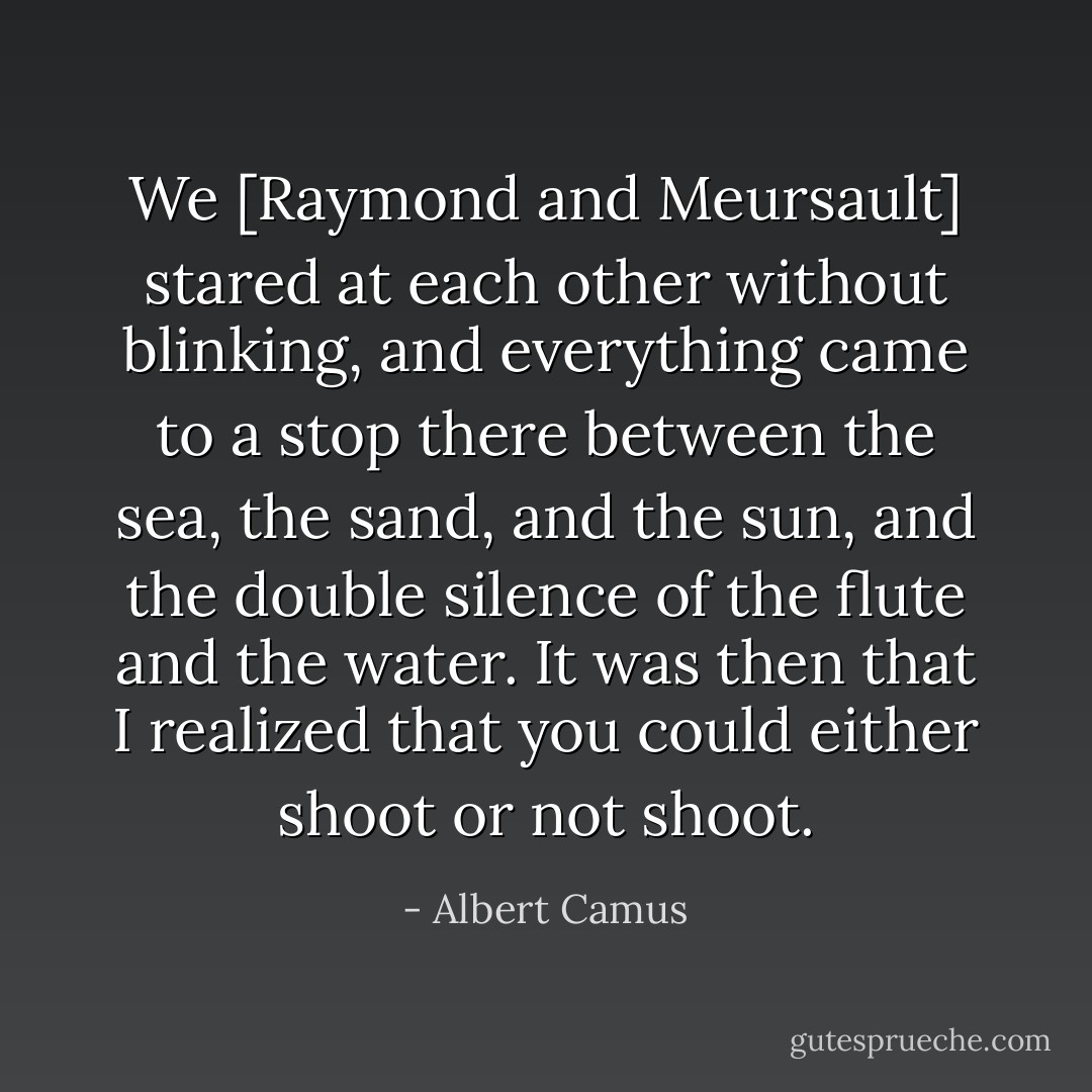 We [Raymond and Meursault] stared at each other without blinking, and everything came to a stop there between the sea, the sand, and the sun, and the double silence of the flute and the water. It was then that I realized that you could either shoot or not shoot. - Albert Camus