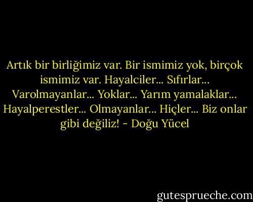 Artık bir birliğimiz var. Bir ismimiz yok, birçok ismimiz var. Hayalciler... Sıfırlar... Varolmayanlar... Yoklar... Yarım yamalaklar... Hayalperestler... Olmayanlar... Hiçler... Biz onlar gibi değiliz! - Doğu Yücel