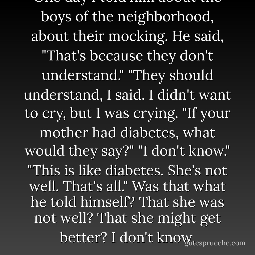 One day I told him about the boys of the neighborhood, about their mocking.<br />He said, "That's because they don't understand."<br />"They should understand, I said. I didn't want to cry, but I was crying.<br />"If your mother had diabetes, what would they say?"<br />"I don't know."<br />"This is like diabetes. She's not well. That's all."<br />Was that what he told himself? That she was not well? That she might get better? I don't know. - Jerry Pinto