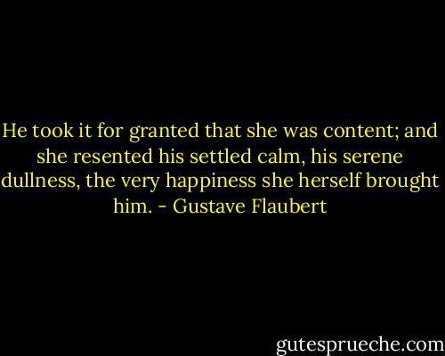 He took it for granted that she was content; and she resented his settled calm, his serene dullness, the very happiness she herself brought him. - Gustave Flaubert