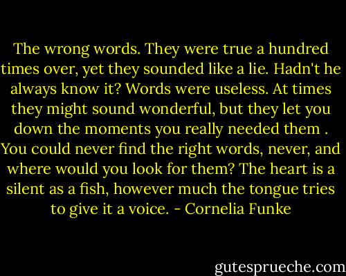 The wrong words. They were true a hundred times over, yet they sounded like a lie. Hadn't he always know it? Words were useless. At times they might sound wonderful, but they let you down the moments you really needed them . You could never find the right words, never, and where would you look for them? The heart is a silent as a fish, however much the tongue tries to give it a voice. - Cornelia Funke