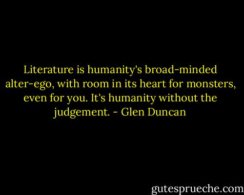 Literature is humanity's broad-minded alter-ego, with room in its heart for monsters, even for you. It's humanity without the judgement. - Glen Duncan
