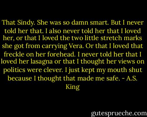 That Sindy. She was so damn smart. But I never told her that. I also never told her that I loved her, or that I loved the two little stretch marks she got from carrying Vera. Or that I loved that freckle on her forehead. I never told her that I loved her lasagna or that I thought her views on politics were clever. I just kept my mouth shut because I thought that made me safe. - A.S. King