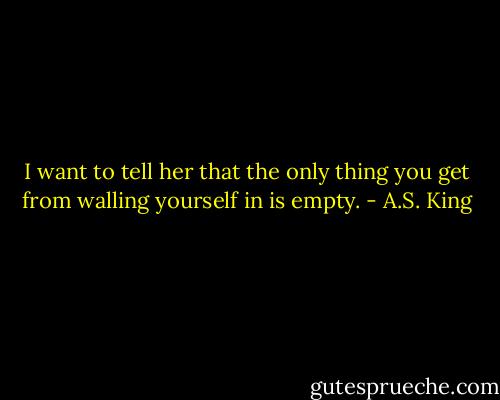I want to tell her that the only thing you get from walling yourself in is empty. - A.S. King