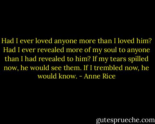 Had I ever loved anyone more than I loved him? Had I ever revealed more of my soul to anyone than I had revealed to him? If my tears spilled now, he would see them. If I trembled now, he would know. - Anne Rice