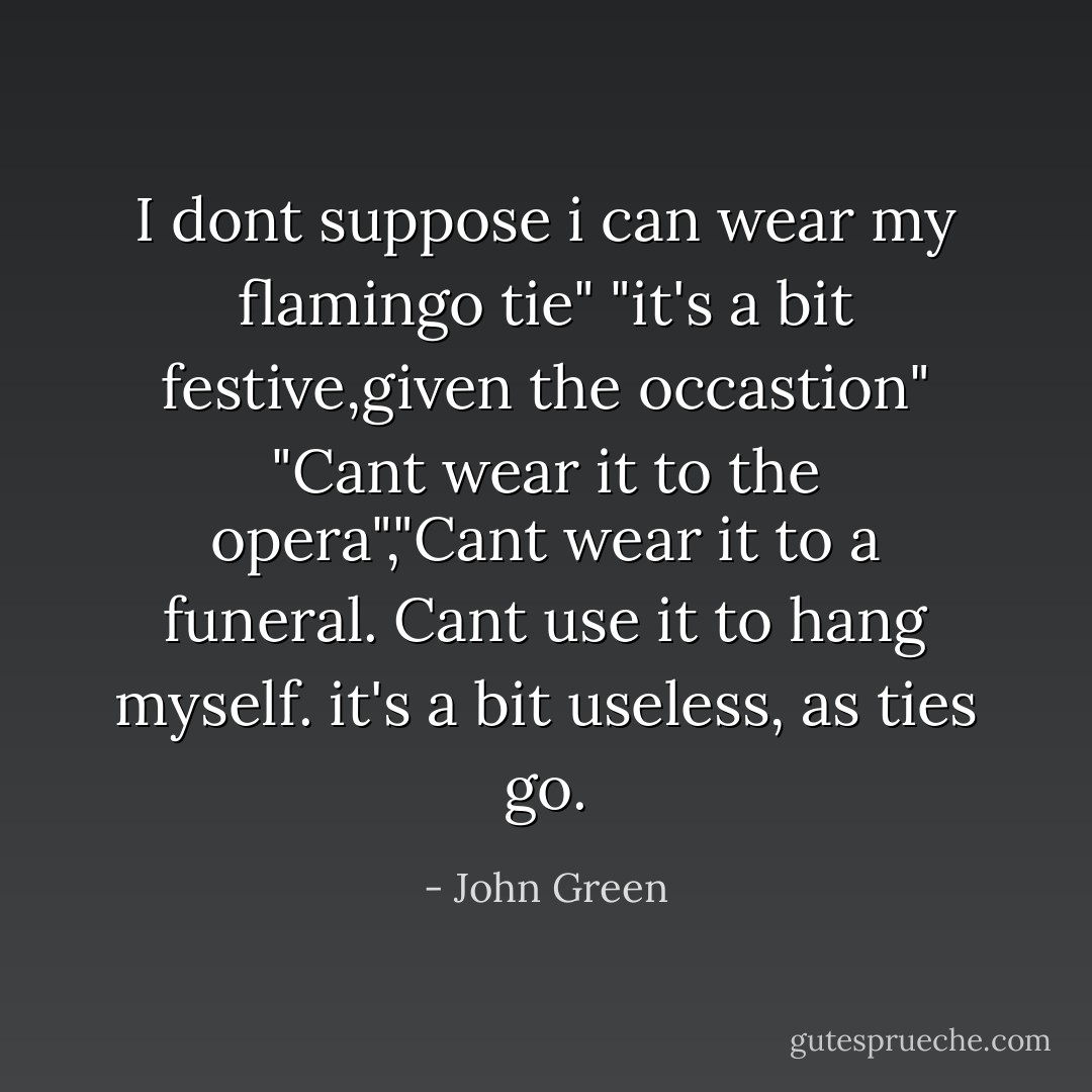 I dont suppose i can wear my flamingo tie"<br />"it's a bit festive,given the occastion"<br />"Cant wear it to the opera","Cant wear it to a funeral. Cant use it to hang myself. it's a bit useless, as ties go. - John Green