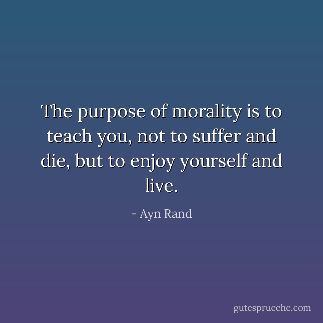 The purpose of morality is to teach you, not to suffer and die, but to enjoy yourself and live. - Ayn Rand