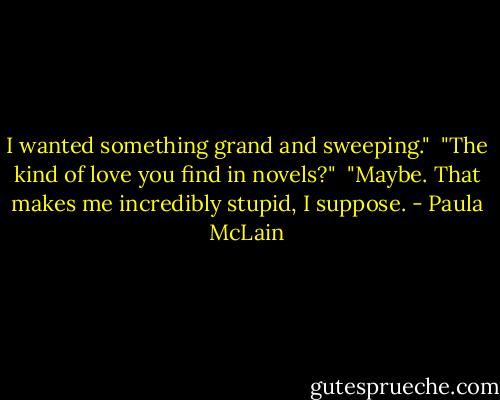 I wanted something grand and sweeping."<br /><br />"The kind of love you find in novels?"<br /><br />"Maybe. That makes me incredibly stupid, I suppose. - Paula McLain