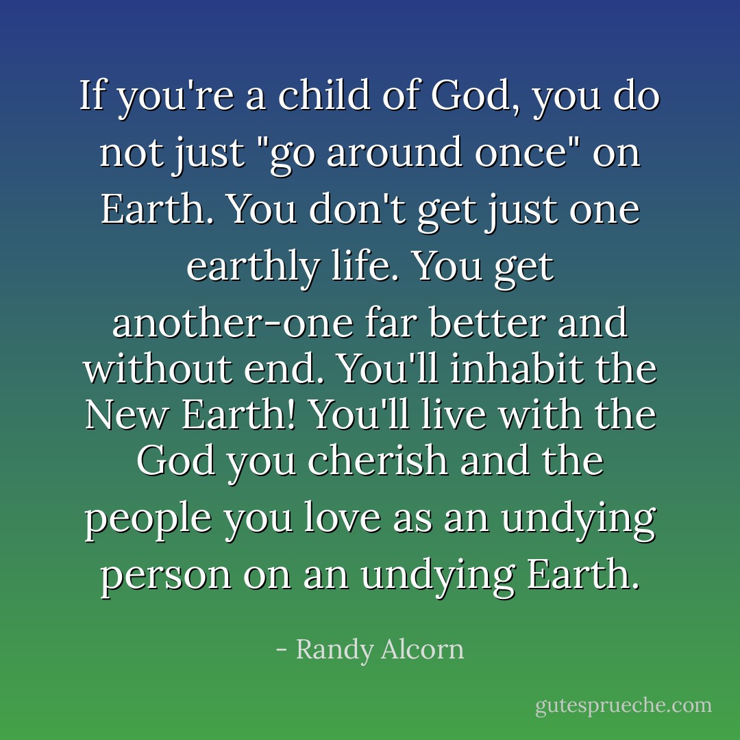 If you're a child of God, you do not just "go around once" on Earth. You don't get just one earthly life. You get another-one far better and without end. You'll inhabit the New Earth! You'll live with the God you cherish and the people you love as an undying person on an undying Earth. - Randy Alcorn