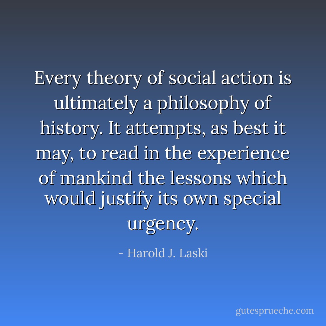 Every theory of social action is ultimately a philosophy of history. It attempts, as best it may, to read in the experience of mankind the lessons which would justify its own special urgency. - Harold J. Laski