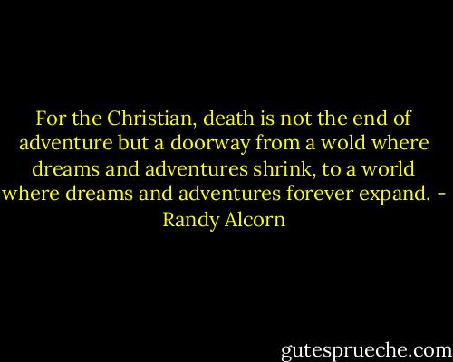 For the Christian, death is not the end of adventure but a doorway from a wold where dreams and adventures shrink, to a world where dreams and adventures forever expand. - Randy Alcorn