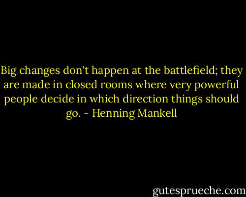 Big changes don't happen at the battlefield; they are made in closed rooms where very powerful people decide in which direction things should go. - Henning Mankell