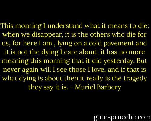 This morning I understand what it means to die: when we disappear, it is the others who die for us, for here I am , lying on a cold pavement and it is not the dying I care about; it has no more meaning this morning that it did yesterday. But never again will I see those I love, and if that is what dying is about then it really is the tragedy they say it is. - Muriel Barbery