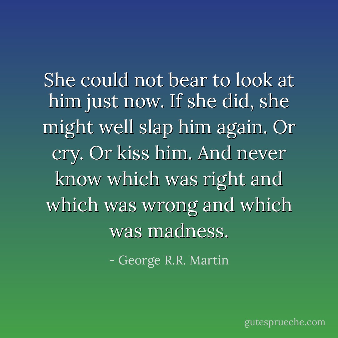 She could not bear to look at him just now. If she did, she might well slap him again. Or cry. Or kiss him. And never know which was right and which was wrong and which was madness. - George R.R. Martin