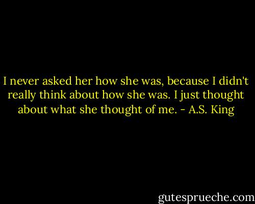 I never asked her how she was, because I didn't really think about how she was. I just thought about what she thought of me. - A.S. King
