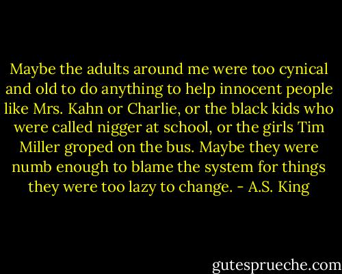 Maybe the adults around me were too cynical and old to do anything to help innocent people like Mrs. Kahn or Charlie, or the black kids who were called nigger at school, or the girls Tim Miller groped on the bus. Maybe they were numb enough to blame the system for things they were too lazy to change. - A.S. King