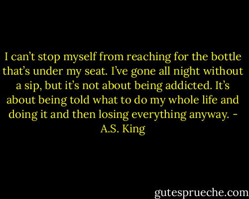 I can’t stop myself from reaching for the bottle that’s under my seat. I’ve gone all night without a sip, but it’s not about being addicted. It’s about being told what to do my whole life and doing it and then losing everything anyway. - A.S. King