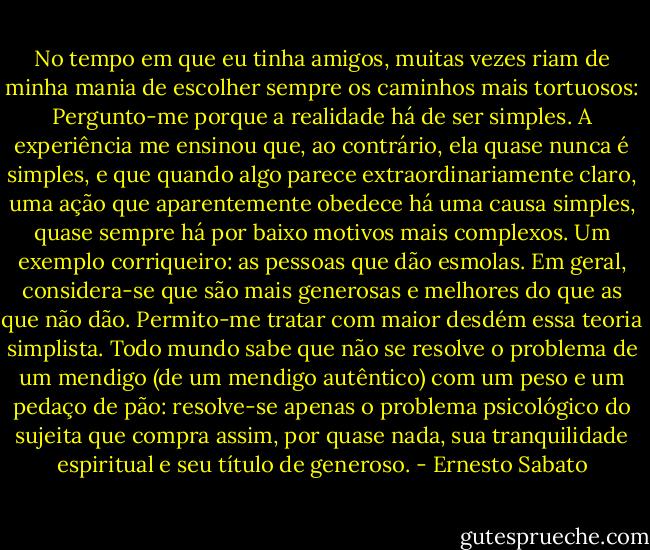 No tempo em que eu tinha amigos, muitas vezes riam de minha mania de escolher sempre os caminhos mais tortuosos: Pergunto-me porque a realidade há de ser simples. A experiência me ensinou que, ao contrário, ela quase nunca é simples, e que quando algo parece extraordinariamente claro, uma ação que aparentemente obedece há uma causa simples, quase sempre há por baixo motivos mais complexos. Um exemplo corriqueiro: as pessoas que dão esmolas. Em geral, considera-se que são mais generosas e melhores do que as que não dão. Permito-me tratar com maior desdém essa teoria simplista. Todo mundo sabe que não se resolve o problema de um mendigo (de um mendigo autêntico) com um peso e um pedaço de pão: resolve-se apenas o problema psicológico do sujeita que compra assim, por quase nada, sua tranquilidade espiritual e seu título de generoso. - Ernesto Sabato