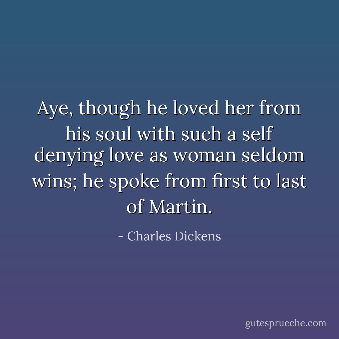 Aye, though he loved her from his soul with such a self denying love as woman seldom wins; he spoke from first to last of Martin. - Charles Dickens