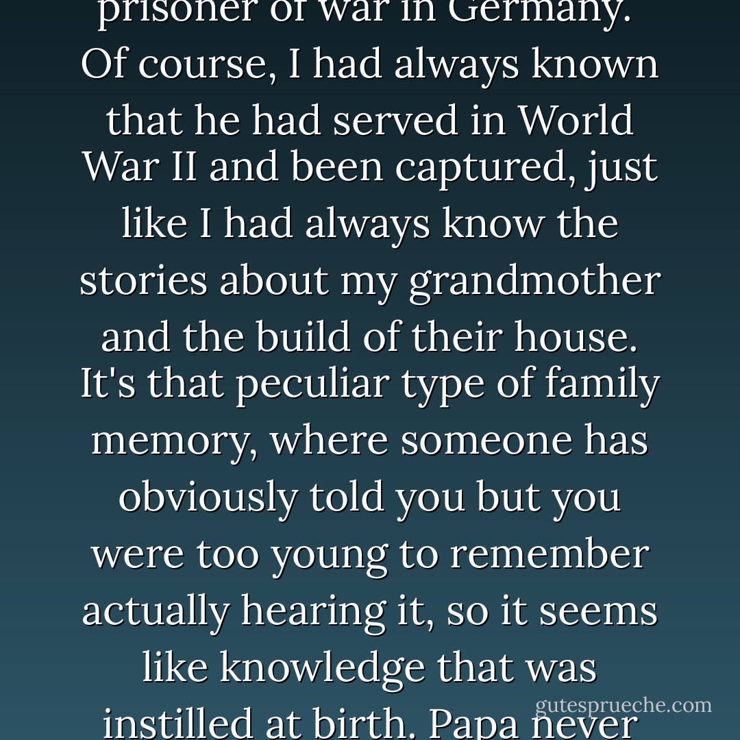 We had our family patterns and were quite comfortable in them, which made it even more shocking when, just after his eightieth birthday, Papa began bringing up his time as a prisoner of war in Germany.<br /><br />Of course, I had always known that he had served in World War II and been captured, just like I had always know the stories about my grandmother and the build of their house. It's that peculiar type of family memory, where someone has obviously told you but you were too young to remember actually hearing it, so it seems like knowledge that was instilled at birth. Papa never brought it up, and my parents said they hadn't heard him mention it once in the previous fifty years. But suddenly, he was talking. - Jesse Cozean