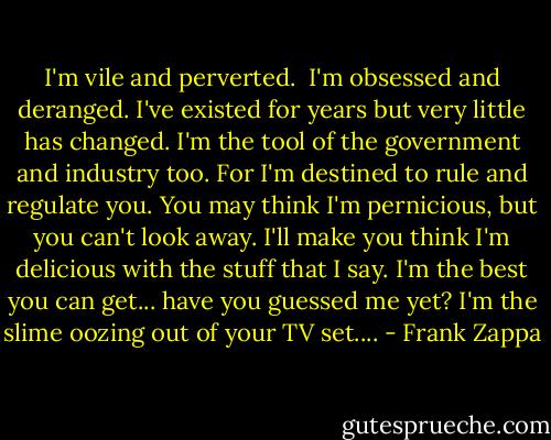I'm vile and perverted. <br />I'm obsessed and deranged.<br />I've existed for years but very little has changed.<br />I'm the tool of the government and industry too.<br />For I'm destined to rule and regulate you.<br />You may think I'm pernicious, but you can't look away.<br />I'll make you think I'm delicious with the stuff that I say.<br />I'm the best you can get... have you guessed me yet?<br />I'm the slime oozing out of your TV set.... - Frank Zappa
