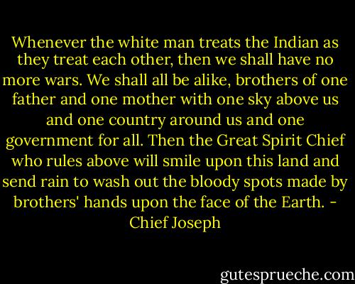 Whenever the white man treats the Indian as they treat each other, then we shall have no more wars. We shall all be alike, brothers of one father and one mother with one sky above us and one country around us and one government for all. Then the Great Spirit Chief who rules above will smile upon this land and send rain to wash out the bloody spots made by brothers' hands upon the face of the Earth. - Chief Joseph