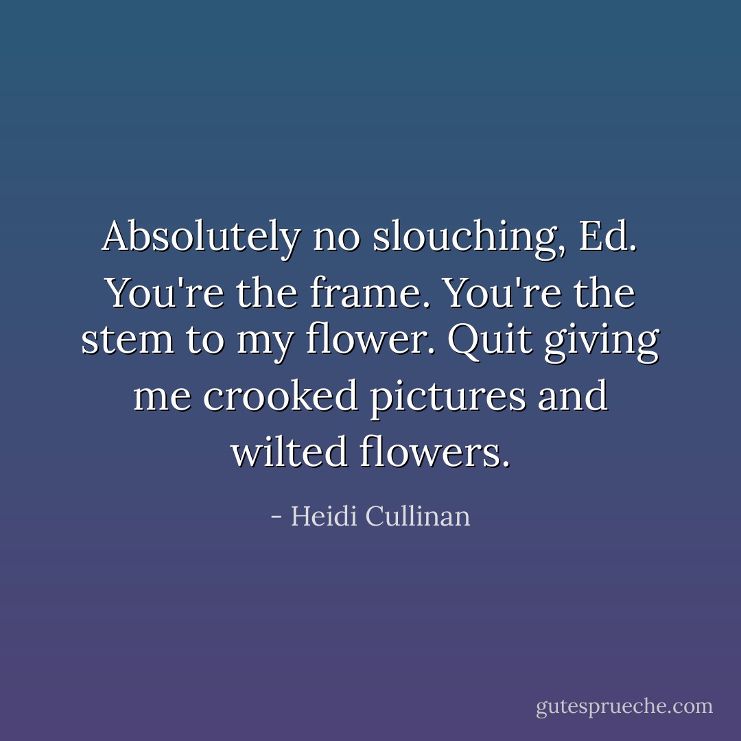Absolutely no slouching, Ed. You're the frame. You're the stem to my flower. Quit giving me crooked pictures and wilted flowers. - Heidi Cullinan