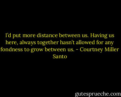 I’d put more distance between us. Having us here, always together hasn’t allowed for any fondness to grow between us. - Courtney Miller Santo
