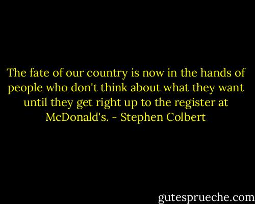 The fate of our country is now in the hands of people who don't think about what they want until they get right up to the register at McDonald's. - Stephen Colbert