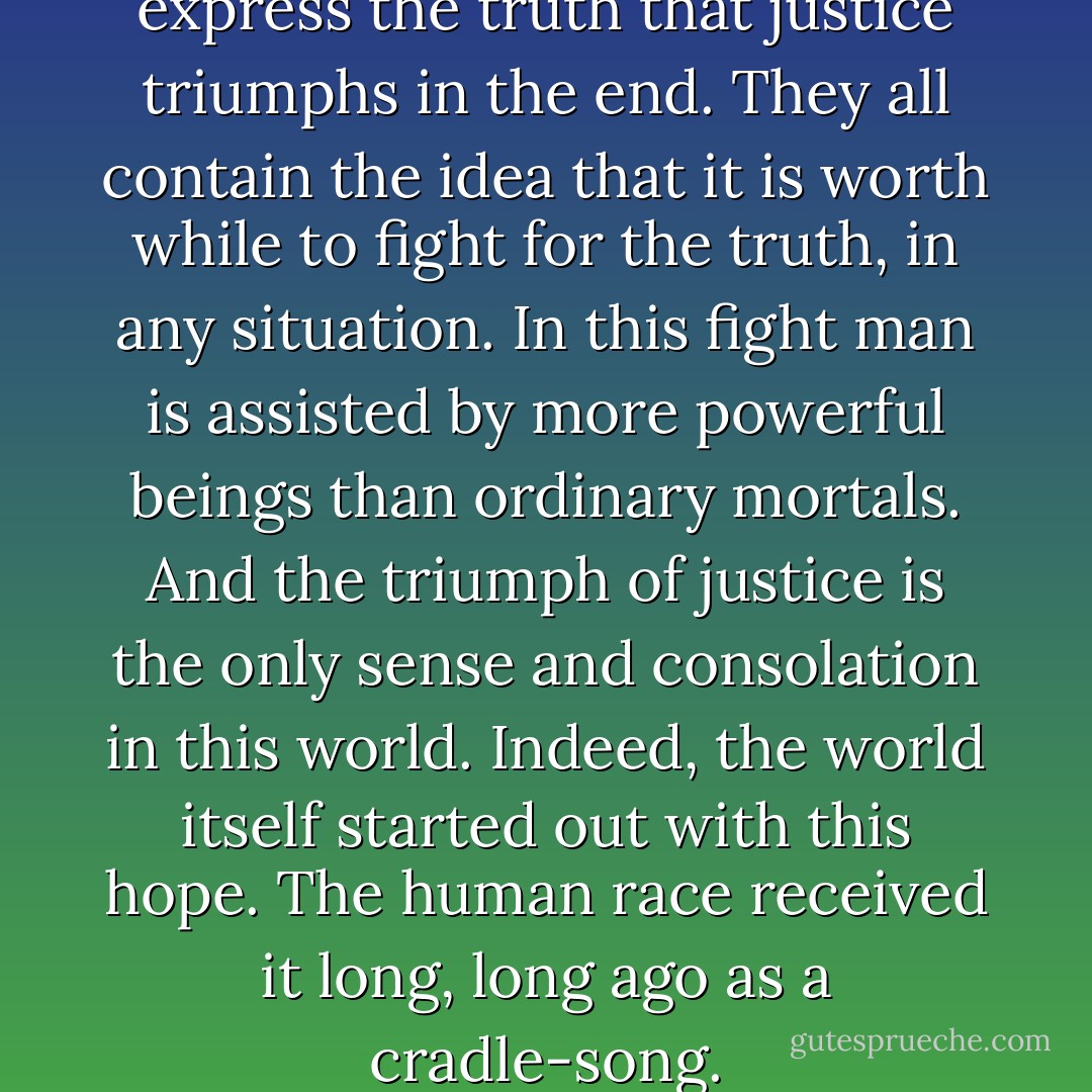 These tales, without exception, express the truth that justice triumphs in the end. They all contain the idea that it is worth while to fight for the truth, in any situation.<br />In this fight man is assisted by more powerful beings than ordinary mortals. And the triumph of justice is the only sense and consolation in this world. Indeed, the world itself started out with this hope. The human race received it long, long ago as a cradle-song. - Gyula Illyés