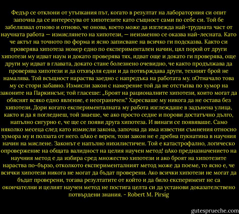 Федър се отклони от утъпкания път, когато в резултат на лабораторния си опит започна да се интересува от хипотезите като същност сами по себе си. Той бе забелязвал отново и отново, че онова, което може да изглежда най-трудната част от научната работа — измислянето на хипотези, — неизменно се оказва най-лесната. Като че актът на точното по форма и ясно записване на всичко ги подсказва. Както си проверява хипотеза номер едно по експериментален начин, цял порой от други хипотези му идват наум и докато проверява тях, идват още и докато ги проверява, още други му идват в главата, докато стане болезнено очевидно, че както продължава да проверява хипотези и да отхвърля едни и да потвърждава други, техният брой не намалява. Той всъщност нараства заедно с напредъка на работата му.<br />	Отначало това му се стори забавно. Измисли закон с намерение той да не отстъпва по хумор на законите на Паркинсън; той гласеше: „Броят на рационалните хипотези, които могат да обяснят всяко едно явление, е неограничен.“ Харесваше му никога да не остава без хипотези. Дори когато експерименталната му работа изглеждаше в задънена улица, както и да я погледнеш, той знаеше, че ако просто седне и порови достатъчно дълго, напълно сигурно е, че ще се появи друга хипотеза. И винаги се появяваше. Само няколко месеца след като измисли закона, започна да има известни съмнения относно хумора му и ползата от него.<br />	Ако е верен, този закон не е дребна пукнатина в научния начин на мислене. Законът е напълно нихилистичен. Той е катастрофално, логическо опровержение на общата валидност на целия научен метод!<br />	Ако предназначението на научния метод е да избира сред множество хипотези и ако броят на хипотезите нараства по-бързо, отколкото експерименталният метод може да поеме, то ясно е, че всички хипотези никога не могат да бъдат проверени. Ако всички хипотези не могат да бъдат проверени, тогава резултатите от който и да било експеримент не са окончателни и целият научен метод не постига целта си да установи доказателствено потвърдени знания. - Robert M. Pirsig