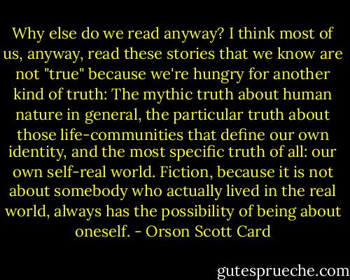 Why else do we read anyway? I think most of us, anyway, read these stories that we know are not "true" because we're hungry for another kind of truth: The mythic truth about human nature in general, the particular truth about those life-communities that define our own identity, and the most specific truth of all: our own self-real world. Fiction, because it is not about somebody who actually lived in the real world, always has the possibility of being about oneself. - Orson Scott Card